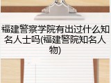 福建警察学院有出过什么知名人士吗(福建警院知名人物)