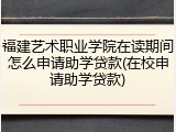 福建艺术职业学院在读期间怎么申请助学贷款(在校申请助学贷款)