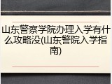 山东警察学院办理入学有什么攻略没(山东警院入学指南)