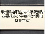 常州机电职业技术学院到毕业要花多少学费(常州机电毕业学费)