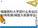 福建医科大学读什么专业比较有前景(福医大前景专业)