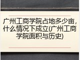 广州工商学院占地多少亩，什么情况下成立(广州工商学院面积与历史)