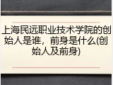 上海民远职业技术学院的创始人是谁，前身是什么(创始人及前身)