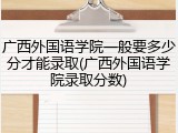广西外国语学院一般要多少分才能录取(广西外国语学院录取分数)