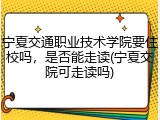宁夏交通职业技术学院要住校吗，是否能走读(宁夏交院可走读吗)