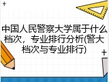 中国人民警察大学属于什么档次，专业排行分析(警大档次与专业排行)
