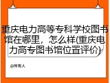 重庆电力高等专科学校图书馆在哪里，怎么样(重庆电力高专图书馆位置评价)