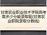 甘肃农业职业技术学院高考需多少分能录取呢(甘肃农业职院录取分数线)