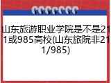 山东旅游职业学院是不是211或985高校(山东旅院非211/985)