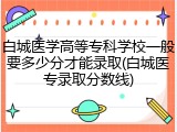 白城医学高等专科学校一般要多少分才能录取(白城医专录取分数线)