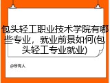 包头轻工职业技术学院有哪些专业，就业前景如何(包头轻工专业就业)