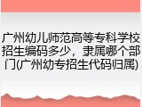 广州幼儿师范高等专科学校招生编码多少，隶属哪个部门(广州幼专招生代码归属)