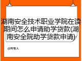 湖南安全技术职业学院在读期间怎么申请助学贷款(湖南安全院助学贷款申请)