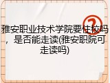雅安职业技术学院要住校吗，是否能走读(雅安职院可走读吗)