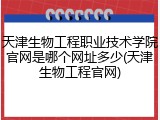 天津生物工程职业技术学院官网是哪个网址多少(天津生物工程官网)