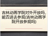 吉林动画学院对外开放吗，能否进去参观(吉林动画学院开放参观吗)