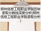 郑州信息工程职业学院历年录取分数线深度分析(郑州信息工程职业学院录取分析)