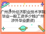 广州涉外经济职业技术学院毕业一般工资多少钱(广州涉外毕业薪资)