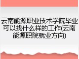 云南能源职业技术学院毕业可以找什么样的工作(云南能源职院就业方向)