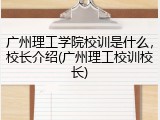 广州理工学院校训是什么，校长介绍(广州理工校训校长)
