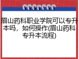 眉山药科职业学院可以专升本吗，如何操作(眉山药科专升本流程)