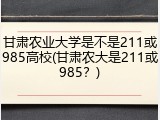 甘肃农业大学是不是211或985高校(甘肃农大是211或985？)