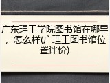 广东理工学院图书馆在哪里，怎么样(广理工图书馆位置评价)