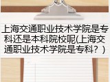 上海交通职业技术学院是专科还是本科院校呢(上海交通职业技术学院是专科？)