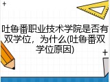 吐鲁番职业技术学院是否有双学位，为什么(吐鲁番双学位原因)