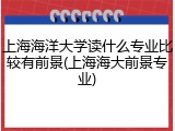 上海海洋大学读什么专业比较有前景(上海海大前景专业)
