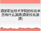 酒泉职业技术学院的校名来历有什么渊源(酒泉校名渊源)