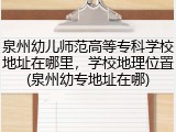 泉州幼儿师范高等专科学校地址在哪里，学校地理位置(泉州幼专地址在哪)