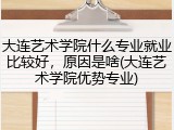 大连艺术学院什么专业就业比较好，原因是啥(大连艺术学院优势专业)