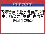青海警官职业学院有多少学生，师资力量如何(青海警院师生规模)