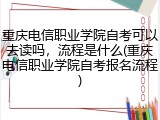 重庆电信职业学院自考可以去读吗，流程是什么(重庆电信职业学院自考报名流程)