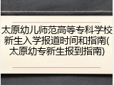 太原幼儿师范高等专科学校新生入学报道时间和指南(太原幼专新生报到指南)