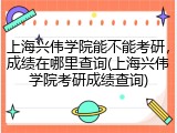 上海兴伟学院能不能考研，成绩在哪里查询(上海兴伟学院考研成绩查询)