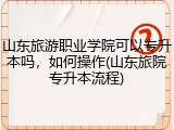 山东旅游职业学院可以专升本吗，如何操作(山东旅院专升本流程)