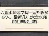 六盘水师范学院一届招收多少人，最近几年(六盘水师院近年招生数)