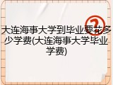 大连海事大学到毕业要花多少学费(大连海事大学毕业学费)