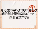 青岛城市学院如何申请在读间的创业无息贷款(在校生创业贷款申请)