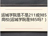 运城学院是不是211或985高校(运城学院是985吗？)