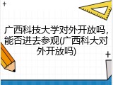 广西科技大学对外开放吗，能否进去参观(广西科大对外开放吗)