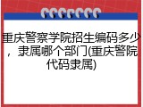 重庆警察学院招生编码多少，隶属哪个部门(重庆警院代码隶属)