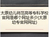 太原幼儿师范高等专科学校官网是哪个网址多少(太原幼专官网网址)