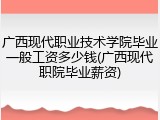 广西现代职业技术学院毕业一般工资多少钱(广西现代职院毕业薪资)