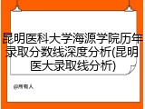 昆明医科大学海源学院历年录取分数线深度分析(昆明医大录取线分析)