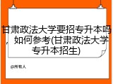 甘肃政法大学要招专升本吗，如何参考(甘肃政法大学专升本招生)