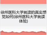 徐州医科大学就读的真实感觉如何(徐州医科大学就读体验)