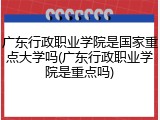 广东行政职业学院是国家重点大学吗(广东行政职业学院是重点吗)